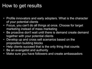How to get results

• Profile innovators and early adopters. What is the character
  of your potential clients
• Focus, you can't do all things at once. Choose for target
  marketing instead of mass marketing
• Be proactive don't wait until there is demand create demand
  together with your potential clients
• Develop up and cross sell scenarios based on the
  proposition building blocks
• Help clients succeed that is the only thing that counts
• Be an evangelist and authority
• Make sure you have followers and create ambassadors
 