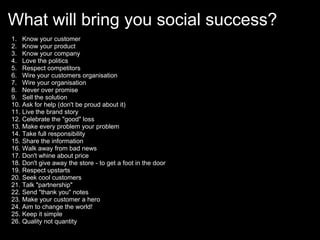 What will bring you social success?
1.    Know your customer
2.    Know your product
3.    Know your company
4.    Love the politics
5.    Respect competitors
6.    Wire your customers organisation
7.    Wire your organisation
8.    Never over promise
9.    Sell the solution
10.   Ask for help (don't be proud about it)
11.   Live the brand story
12.   Celebrate the "good" loss
13.   Make every problem your problem
14.   Take full responsibility
15.   Share the information
16.   Walk away from bad news
17.   Don't whine about price
18.   Don't give away the store - to get a foot in the door
19.   Respect upstarts
20.   Seek cool customers
21.   Talk "partnership"
22.   Send "thank you" notes
23.   Make your customer a hero
24.   Aim to change the world!
25.   Keep it simple
26.   Quality not quantity
 