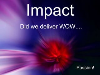 Impact
Did we deliver WOW....




                    Passion!
 