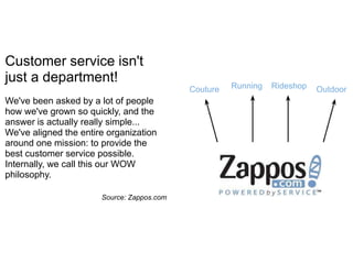 Customer service isn't
just a department!                                    Running   Rideshop
                                            Couture                        Outdoor
We've been asked by a lot of people
how we've grown so quickly, and the
answer is actually really simple...
We've aligned the entire organization
around one mission: to provide the
best customer service possible.
Internally, we call this our WOW
philosophy.

                       Source: Zappos.com
 