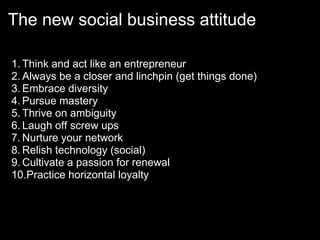 The new social business attitude

1. Think and act like an entrepreneur
2. Always be a closer and linchpin (get things done)
3. Embrace diversity
4. Pursue mastery
5. Thrive on ambiguity
6. Laugh off screw ups
7. Nurture your network
8. Relish technology (social)
9. Cultivate a passion for renewal
10.Practice horizontal loyalty
 