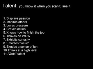 Talent: you know it when you (can't) see it

1. Displays passion
2. Inspires others
3. Loves pressure
4. Craves action
5. Knows how to finish the job
6. Thrives on WOW
7. Exhibits curiosity
8. Emodies "weird"
9. Exudes a sense of fun
10.Thinks at a high level
11."Gets" talent
 