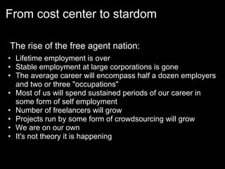 From cost center to stardom

The rise of the free agent nation:
• Lifetime employment is over
• Stable employment at large corporations is gone
• The average career will encompass half a dozen employers
  and two or three "occupations"
• Most of us will spend sustained periods of our career in
  some form of self employment
• Number of freelancers will grow
• Projects run by some form of crowdsourcing will grow
• We are on our own
• It's not theory it is happening
 