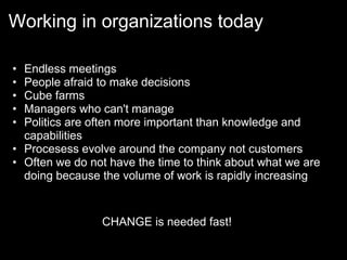 Working in organizations today

• Endless meetings
• People afraid to make decisions
• Cube farms
• Managers who can't manage
• Politics are often more important than knowledge and
  capabilities
• Procesess evolve around the company not customers
• Often we do not have the time to think about what we are
  doing because the volume of work is rapidly increasing


                CHANGE is needed fast!
 