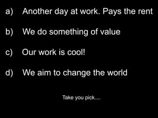 a)   Another day at work. Pays the rent

b)   We do something of value

c)   Our work is cool!

d)   We aim to change the world

               Take you pick....
 