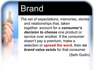 BrandThe set of expectations, memories, stories and relationships that, taken together, account for a consumer’s decision to choose one product or service over another. If the consumer doesn’t pay a premium, make a selection or spread the word, then no brand value exists for that consumer(Seth Godin)