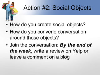 Action #2: Social ObjectsHow do you create social objects?How do you convene conversation around those objects?Join the conversation: By the end of the week, write a review on Yelp or leave a comment on a blog
