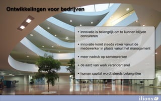 Ontwikkelingen voor bedrijven



                          • innovatie is belangrijk om te kunnen blijven
                           concureren

                          • innovatie komt steeds vaker vanuit de
                           medewerker in plaats vanuit het management

                          • meer nadruk op samenwerken
                          • de aard van werk verandert snel
                          • human capital wordt steeds belangrijker
 