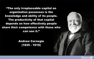 “The only irreplaceable capital an
     organization possesses is the
  knowledge and ability of its people.
    The productivity of that capital
  depends on how effectively people
share their competence with those who
               can use it.”


          Andrew Carnegie
            (1835 - 1919)
 