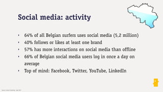 Social media: activity

                               ‣         64% of all Belgian surfers uses social media (5,2 million)
                               ‣         40% follows or likes at least one brand
                               ‣         57% has more interactions on social media than offline
                               ‣         66% of Belgian social media users log in once a day on
                                         average
                               ‣         Top of mind: Facebook, Twitter, YouTube, LinkedIn

Source: Insites Consulting - Sept 2012
 