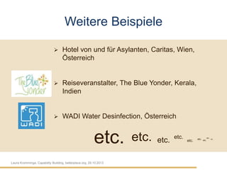 Weitere Beispiele


Hotel von und für Asylanten, Caritas, Wien,
Österreich



Reiseveranstalter, The Blue Yonder, Kerala,
Indien



WADI Water Desinfection, Österreich

etc.
Laura Kromminga, Capability Building, betterplace.org, 29.10.2013

etc.

etc.

etc.

etc.

etc. etc. etc.

etc.

 