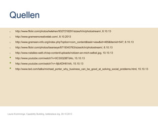 Quellen
o

http://www.flickr.com/photos/kelehen/9327218291/sizes/h/in/photostream/, 8.10.13

o

http://www.grameencreativelab.com/, 8.10.2013

o

http://www.grameen-info.org/index.php?option=com_content&task=view&id=465&Itemid=547, 8.10.13

o

http://www.flickr.com/photos/bearseye/8719343763/sizes/k/in/photostream/, 8.10.13

o

http://www.natalies-welt.ch/wp-content/uploads/notizen-an-mich-selbst.jpg, 10.10.13

•
•
•

http://www.youtube.com/watch?v=0C3XQ3BTd4o, 15.10.13
http://www.youtube.com/watch?v=-9jbXDH81AA, 15.10.13

http://www.ted.com/talks/michael_porter_why_business_can_be_good_at_solving_social_problems.html, 15.10.13

Laura Kromminga, Capability Building, betterplace.org, 29.10.2013

 