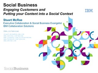 Social Business
Engaging Customers and
Putting your Content into a Social Context
Stuart McRae
Executive Collaboration & Social Business Evangelist
IBM Collaboration Solutions
ibm.co/smcrae
stuart.mcrae@uk.ibm.com
www.twitter.com/smcrae
www.linkedin.com/in/stuartmcrae
www.facebook.com/sjmcrae
www.smcrae.com 2011
© IBM Corporation
 