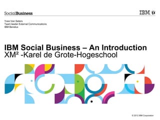 © 2012 IBM Corporation
IBM Social Business – An Introduction
XM² -Karel de Grote-Hogeschool
Yves Van Seters
Team leader External Communications
IBM Benelux
 