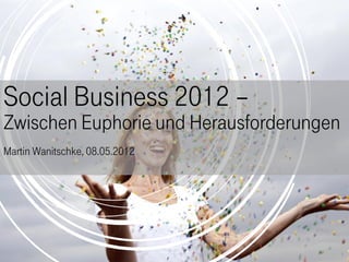 Social Business 2012 –
Zwischen Euphorie und Herausforderungen
Martin Wanitschke, 08.05.2012
 