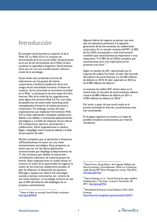 Algunos líderes de negocio ya piensan que este
Introducción                                                 tipo de soluciones pertenece a la siguiente
                                                             generación de las herramientas de colaboración
                                                             corporativa. En un estudio reciente del MIT, el 28%
El concepto social business es superior al de la             de los CEOs encuestados a nivel internacional
Web 2.0. La Web 2.0 es un conjunto de                        considera que social business es importante o muy
herramientas de la era social media. Social business         importante. Y el 78% de los CEOs considera que
es el uso de las herramientas de la Web 2.0 para             social business será muy importante en los
aumentar la capacidad competitiva. Social business           próximos tres años 2.
tiene que ver con una transformación cultural a
través de la tecnología.                                     Según un estudio de 2011 patrocinado por la
                                                             empresa de análisis Forrester, el valor del mercado
Social media está cambiando la forma de                      del sofware de social business era de 600 millones
relacionarse con los grupos de interés                       de dólares en 2010. El valor esperado en 2016 es
corporativos y facilita la satisfacción de la más            de 6.400 millones de dólares 3.
antigua de las necesidades humanas: el deseo de
conectar. Se ha convertido en la primera actividad           La empresa de análisis IDC ofrece datos en la
en la Web 1 y constituye la tercera etapa de la Era          misma línea: el mercado de social enterprise software
Internet. Más de la mitad de las organizaciones              crecerá de 800 millones de dólares en 2011 a
tiene alguna herramienta Web 2.0. Por otro lado,             4.500 millones de dólares en 2016 4.
las plataformas de social media networking están
reemplazando al email en el ámbito personal y                Por tanto, a pesar de que social media es la
corporativo. Sin embargo, muchas de estas                    primera actividad en Internet, social business está
organizaciones que implantan herramientas Web                aún comenzando.
2.0 no están obteniendo resultados satisfactorios
debido a los débiles o inexistentes planteamientos           En la página siguiente se muestra un mapa de
estratégicos y a la falta de adopción de los valores         posibles iniciativas social business por nivel de
2.0: transparencia, apertura, participación y                vinculación:
colaboración. Otras organizaciones ni siquiera
llegan a desplegar estas iniciativas debido a la falta
de percepción de valor.

Muchas compañías que se aproximan a Enterprise
2.0/Social business lo hacen con una visión
exclusivamente tecnológica. Estos proyectos no
tienen que ver con las típicas aplicaciones
transaccionales que despliega el departamento de
TI. Son iniciativas para facilitar la interacción,
normalmente voluntaria, de nuestros grupos de
interés. Estas organizaciones no suelen pensar en
construir la visión de la oportunidad de negocio, la         2
                                                               David Kiron, Doug Palmer, Anh Nguyen Phillips and
misión de los entornos colaborativo-sociales, el             Nina Kruschwitz. Social Business: What are Companies
plan de adopción, la disposición de sponsors,                really Doing? MIT Sloan Management review. May 2012.
liderazgo y equipo con valores 2.0, estrategias              http://goo.gl/pTzpo
sociales y tácticas comunitarias, etc. carecen de            3
una visión sistémica. La tecnología social no es más          Henry Dewing, et. al., “Social Enterprise apps redefine
que el 30% del esfuerzo del despliegue de un                 Collaboration,” Forrester re-search, November 30,
                                                             2011. http://goo.gl/vPv5j
proyecto social business.
                                                             4
                                                               Worldwide Enterprise Social Software 2012–2016
1
  Véase el vídeo en youtube Social Media revolution          Forecast.
http://goo.gl/06ka0                                          http://www.idc.com/getdoc.jsp?containerId=235471




Social business                                          1                                       ©
 