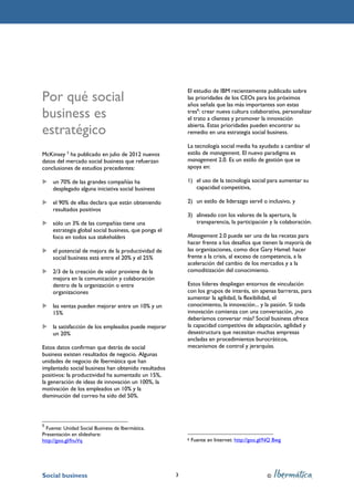 El estudio de IBM recientemente publicado sobre
Por qué social                                            las prioridades de los CEOs para los próximos
                                                          años señala que las más importantes son estas
business es                                               tres6: crear nueva cultura colaborativa, personalizar
                                                          el trato a clientes y promover la innovación

estratégico                                               abierta. Estas prioridades pueden encontrar su
                                                          remedio en una estrategia social business.

                                                          La tecnología social media ha ayudado a cambiar el
McKinsey 5 ha publicado en julio de 2012 nuevos           estilo de management. El nuevo paradigma es
datos del mercado social business que refuerzan           management 2.0. Es un estilo de gestión que se
conclusiones de estudios precedentes:                     apoya en:

    un 70% de las grandes compañías ha                    1) el uso de la tecnología social para aumentar su
    desplegado alguna iniciativa social business             capacidad competitiva,

    el 90% de ellas declara que están obteniendo          2) un estilo de liderazgo servil o inclusivo, y
    resultados positivos
                                                          3) alineado con los valores de la apertura, la
    sólo un 3% de las compañías tiene una                    transparencia, la participación y la colaboración.
    estrategia global social business, que ponga el
    foco en todos sus stakeholders                        Management 2.0 puede ser una de las recetas para
                                                          hacer frente a los desafíos que tienen la mayoría de
    el potencial de mejora de la productividad de         las organizaciones, como dice Gary Hamel: hacer
    social business está entre el 20% y el 25%            frente a la crisis, al exceso de competencia, a la
                                                          aceleración del cambio de los mercados y a la
    2/3 de la creación de valor proviene de la            comoditización del conocimiento.
    mejora en la comunicación y colaboración
    dentro de la organización o entre                     Estos líderes despliegan entornos de vinculación
    organizaciones                                        con los grupos de interés, sin apenas barreras, para
                                                          aumentar la agilidad, la flexibilidad, el
    las ventas pueden mejorar entre un 10% y un           conocimiento, la innovación... y la pasión. Si toda
    15%                                                   innovación comienza con una conversación, ¿no
                                                          deberíamos conversar más? Social business ofrece
    la satisfacción de los empleados puede mejorar        la capacidad competitiva de adaptación, agilidad y
    un 20%                                                desestructura que necesitan muchas empresas
                                                          ancladas en procedimientos burocráticos,
Estos datos confirman que detrás de social                mecanismos de control y jerarquías.
business existen resultados de negocio. Algunas
unidades de negocio de Ibermática que han
implantado social business han obtenido resultados
positivos: la productividad ha aumentado un 15%,
la generación de ideas de innovación un 100%, la
motivación de los empleados un 10% y la
disminución del correo ha sido del 50%.



5
  Fuente: Unidad Social Business de Ibermática.
Presentación en slideshare:
http://goo.gl/fnuVq                                       6   Fuente en Internet: http://goo.gl/NQ Bwg




Social business                                       3                                         ©
 