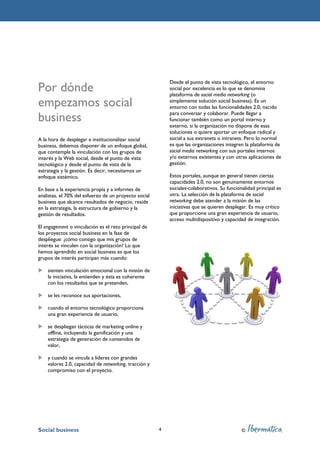 Desde el punto de vista tecnológico, el entorno
Por dónde                                                  social por excelencia es lo que se denomina
                                                           plataforma de social media networking (o
empezamos social                                           simplemente solución social business). Es un
                                                           entorno con todas las funcionalidades 2.0, nacido

business                                                   para conversar y colaborar. Puede llegar a
                                                           funcionar también como un portal interno y
                                                           externo, si la organización no dispone de esas
                                                           soluciones o quiere aportar un enfoque radical y
A la hora de desplegar e institucionalizar social          social a sus extranets o intranets. Pero lo normal
business, debemos disponer de un enfoque global,           es que las organizaciones integren la plataforma de
que contemple la vinculación con los grupos de             social media networking con sus portales internos
interés y la Web social, desde el punto de vista           y/o externos existentes y con otras aplicaciones de
tecnológico y desde el punto de vista de la                gestión.
estrategia y la gestión. Es decir, necesitamos un
enfoque sistémico.                                         Estos portales, aunque en general tienen ciertas
                                                           capacidades 2.0, no son genuinamente entornos
En base a la experiencia propia y a informes de            sociales-colaborativos. Su funcionalidad principal es
analistas, el 70% del esfuerzo de un proyecto social       otra. La selección de la plataforma de social
business que alcance resultados de negocio, reside         networking debe atender a la misión de las
en la estrategia, la estructura de gobierno y la           iniciativas que se quieren desplegar. Es muy crítico
gestión de resultados.                                     que proporcione una gran experiencia de usuario,
                                                           acceso multidispositivo y capacidad de integración.
El engagement o vinculación es el reto principal de
los proyectos social business en la fase de
despliegue: ¿cómo consigo que mis grupos de
interés se vinculen con la organización? Lo que
hemos aprendido en social business es que los
grupos de interés participan más cuando:

    sienten vinculación emocional con la misión de
    la iniciativa, la entienden y ésta es coherente
    con los resultados que se pretenden,

    se les reconoce sus aportaciones,

    cuando el entorno tecnológico proporciona
    una gran experiencia de usuario,

    se despliegan tácticas de marketing online y
    offline, incluyendo la gamificación y una
    estrategia de generación de contenidos de
    valor,

    y cuando se vincula a líderes con grandes
    valores 2.0, capacidad de networking, tracción y
    compromiso con el proyecto.




Social business                                        4                                     ©
 