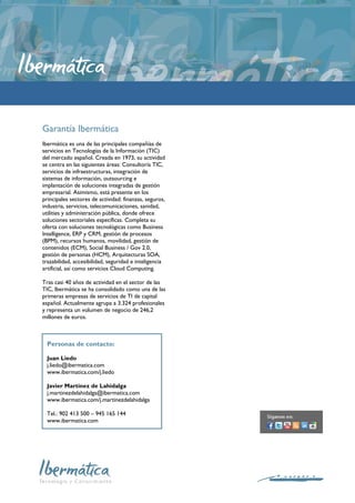 Garantía Ibermática
Ibermática es una de las principales compañías de
servicios en Tecnologías de la Información (TIC)
del mercado español. Creada en 1973, su actividad
se centra en las siguientes áreas: Consultoría TIC,
servicios de infraestructuras, integración de
sistemas de información, outsourcing e
implantación de soluciones integradas de gestión
empresarial. Asimismo, está presente en los
principales sectores de actividad: finanzas, seguros,
industria, servicios, telecomunicaciones, sanidad,
utilities y administración pública, donde ofrece
soluciones sectoriales específicas. Completa su
oferta con soluciones tecnológicas como Business
Intelligence, ERP y CRM, gestión de procesos
(BPM), recursos humanos, movilidad, gestión de
contenidos (ECM), Social Business / Gov 2.0,
gestión de personas (HCM), Arquitecturas SOA,
trazabilidad, accesibilidad, seguridad e inteligencia
artificial, así como servicios Cloud Computing.

Tras casi 40 años de actividad en el sector de las
TIC, Ibermática se ha consolidado como una de las
primeras empresas de servicios de TI de capital
español. Actualmente agrupa a 3.324 profesionales
y representa un volumen de negocio de 246,2
millones de euros.



  Personas de contacto:

  Juan Liedo
  j.liedo@ibermatica.com
  www.ibermatica.com/j.liedo

  Javier Martínez de Lahidalga
  j.martinezdelahidalga@ibermatica.com
  www.ibermatica.com/j.martinezdelahidalga

  Tel.: 902 413 500 – 945 165 144
  www.ibermatica.com
 