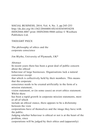 SOCIAL BUSINESS, 2014, Vol. 4, No. 3, pp.245-253
http://dx.doi.org/10.1362/204440814X14103454934258
ISSN2044-4087 print /ISSN2044-9860 online © Westburn
Publishers Ltd.
THOUGHT PIECE
The philosophy of ethics and the
corporate conscience
Jim Blythe, University of Plymouth, UK*
Abstract
In recent years there has been a great deal of public concern
about the ethical
behaviour of large businesses. Organisations lack a natural
conscience except
that which is collectively held by their members. This means
that the corporate
conscience needs to be created artificially in the form of a
mission statement,
vision statement, or (in some cases) an overt ethics statement.
Whilst there
has been a rapid growth in corporate mission statements, most
or all of which
include an ethical stance, there appears to be a dichotomy
between the view
corporations have of themselves and the image they have with
the public.
Judging whether behaviour is ethical or not is at the heart of the
problem, since
corporations will be judged by their ethics and (apparently)
 