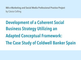 MA e-Marketing and Social Media Professional Practice Project
by Cássia Colling

Development of a Coherent Social
Business Strategy Utilizing an
Adapted Conceptual Framework:
The Case Study of Coldwell Banker Spain

 