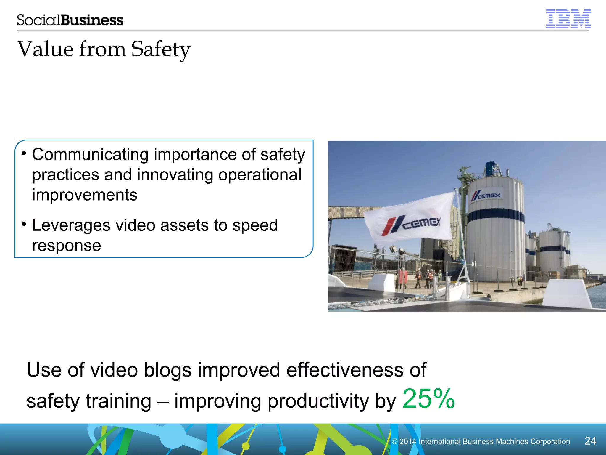 Use of video blogs improved effectiveness of 
safety training – improving productivity by 25% 
© 2014 International Business Machines Corporation 24 
Value from Safety 
• Communicating importance of safety 
practices and innovating operational 
improvements 
• Leverages video assets to speed 
response 
 
