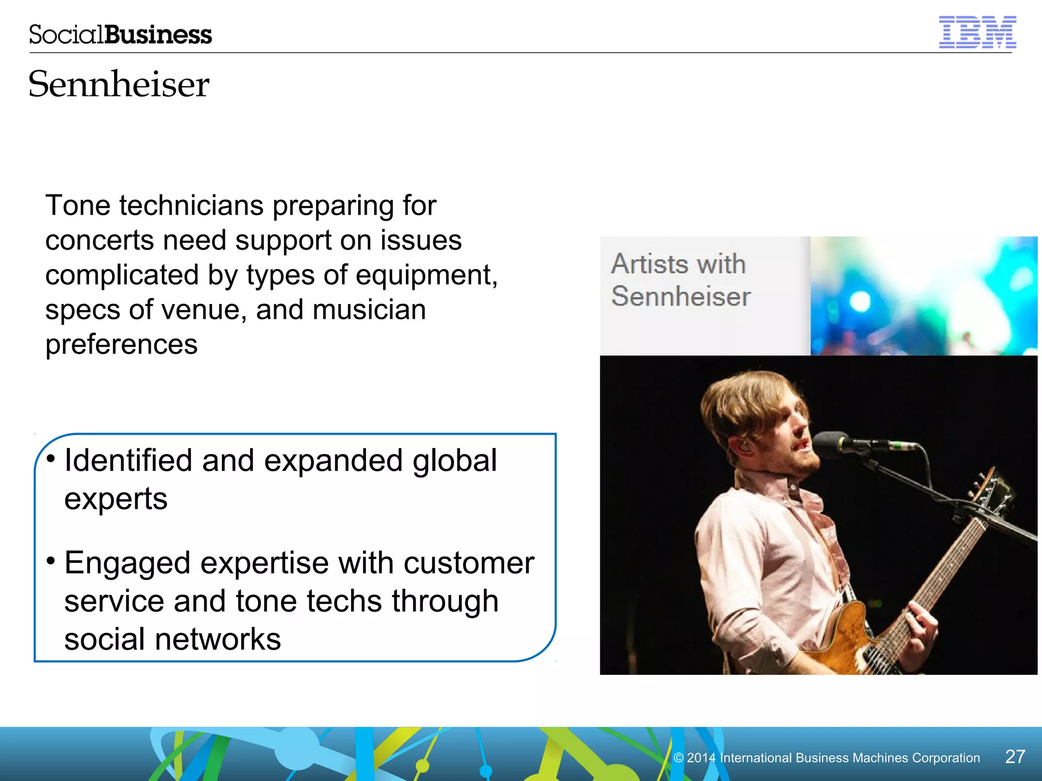 © 2014 International Business Machines Corporation 27 
Sennheiser 
Tone technicians preparing for 
concerts need support on issues 
complicated by types of equipment, 
specs of venue, and musician 
preferences 
• Identified and expanded global 
experts 
• Engaged expertise with customer 
service and tone techs through 
social networks 
 