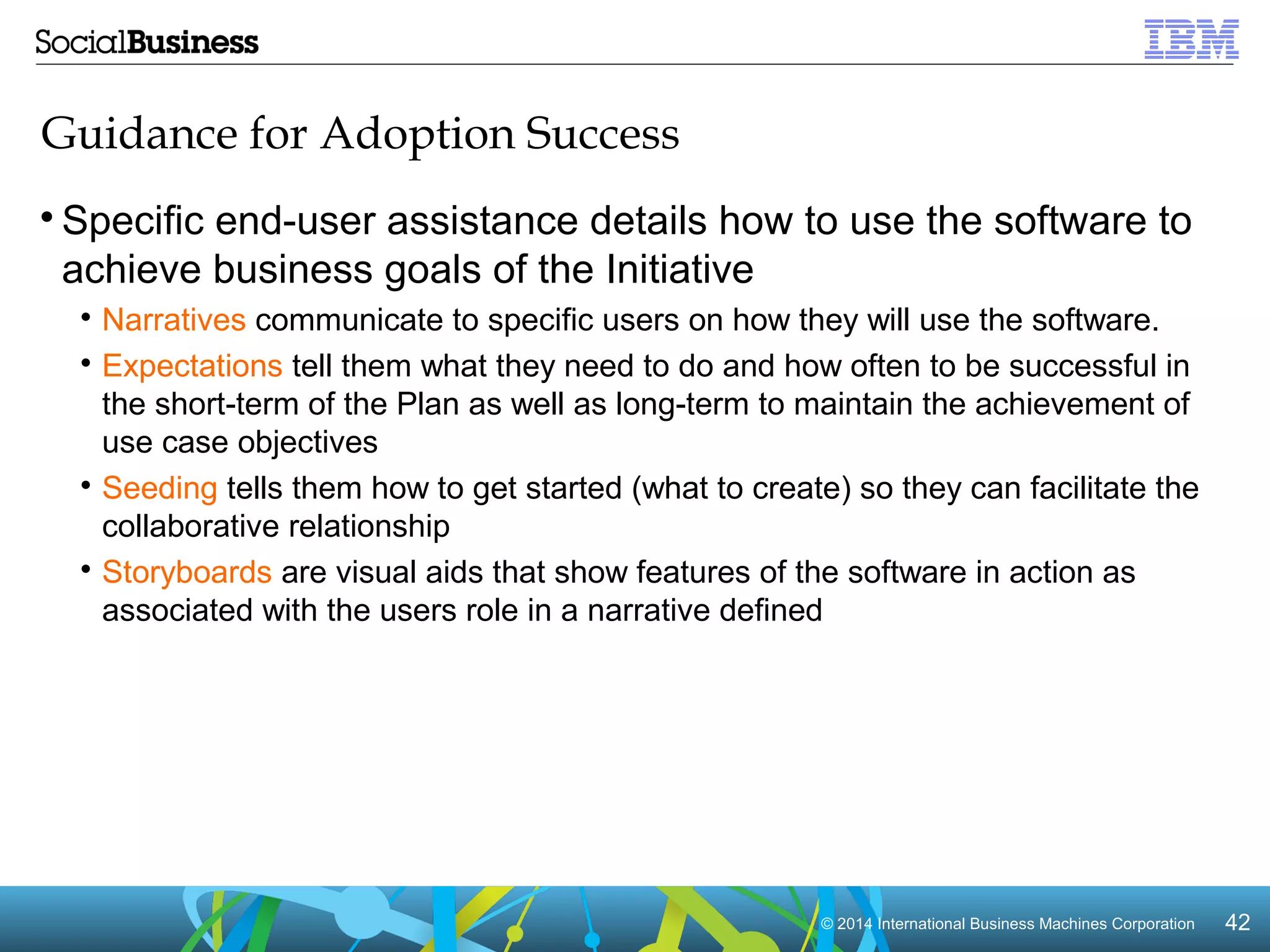 © 2014 In Intteerrnnaattiioonnaall BBuussiinneessss MMaacchhiinneess CCoorrppoorraattiioonn 4422 
Guidance for Adoption Success 
Specific end-user assistance details how to use the software to 
achieve business goals of the Initiative 
 Narratives communicate to specific users on how they will use the software. 
 Expectations tell them what they need to do and how often to be successful in 
the short-term of the Plan as well as long-term to maintain the achievement of 
use case objectives 
 Seeding tells them how to get started (what to create) so they can facilitate the 
collaborative relationship 
 Storyboards are visual aids that show features of the software in action as 
associated with the users role in a narrative defined 
 