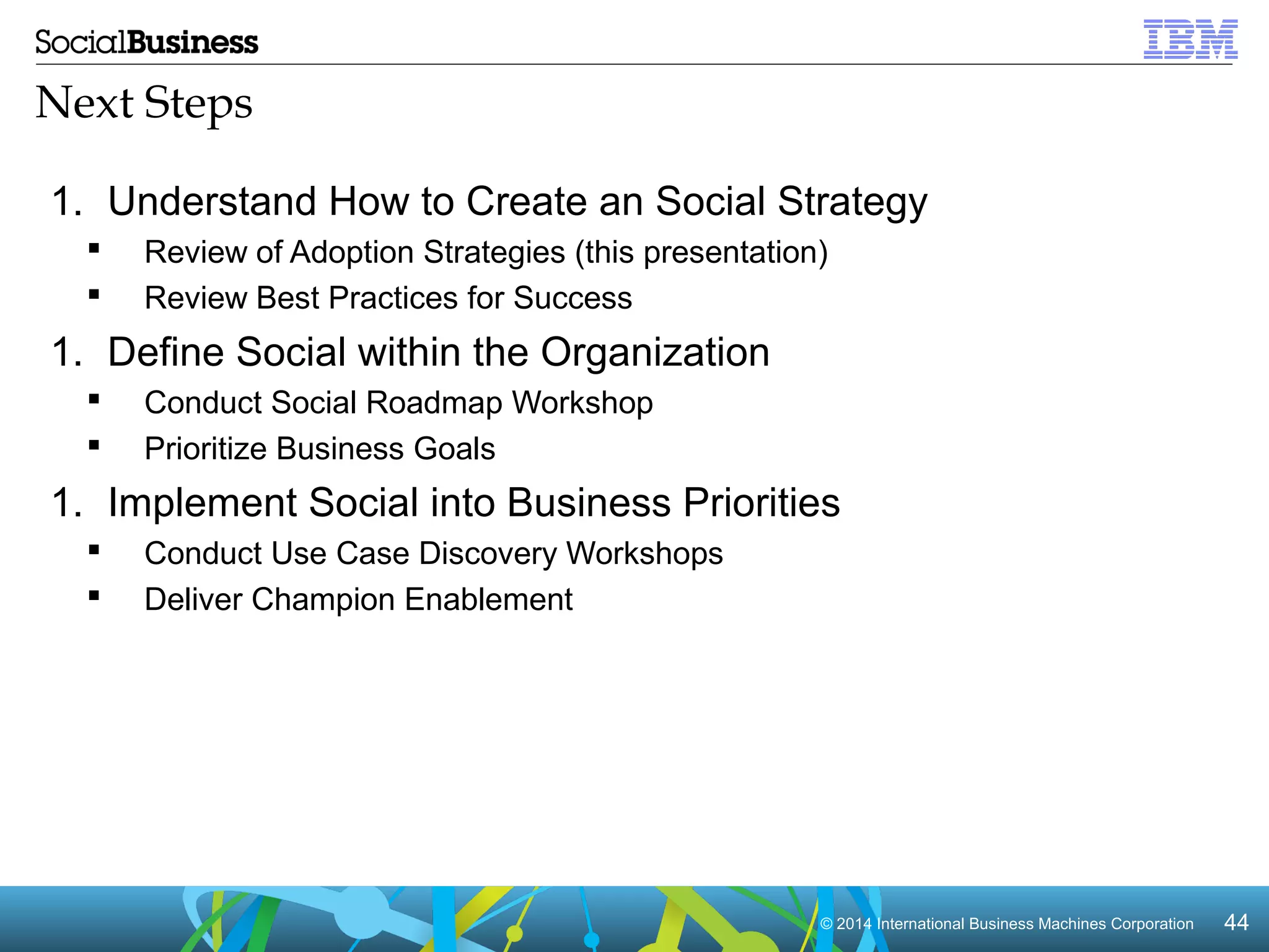 Next Steps 
1. Understand How to Create an Social Strategy 
 Review of Adoption Strategies (this presentation) 
 Review Best Practices for Success 
1. Define Social within the Organization 
 Conduct Social Roadmap Workshop 
 Prioritize Business Goals 
1. Implement Social into Business Priorities 
 Conduct Use Case Discovery Workshops 
 Deliver Champion Enablement 
© 2014 In Intteerrnnaattiioonnaall BBuussiinneessss MMaacchhiinneess CCoorrppoorraattiioonn 4444 
