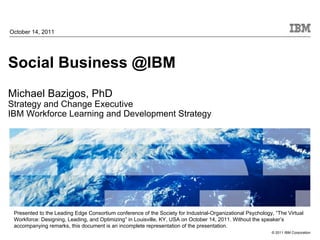 October 14, 2011




Social Business @IBM
Michael Bazigos, PhD
Strategy and Change Executive
IBM Workforce Learning and Development Strategy




 Presented to the Leading Edge Consortium conference of the Society for Industrial-Organizational Psychology, “The Virtual
 Workforce: Designing, Leading, and Optimizing” in Louisville, KY, USA on October 14, 2011. Without the speaker’s
 accompanying remarks, this document is an incomplete representation of the presentation.
                                                                                                            © 2011 IBM Corporation
 