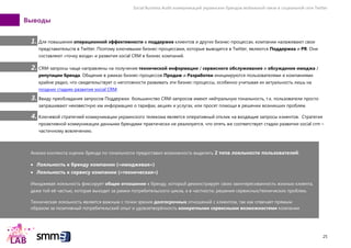 Social Business Audit коммуникаций украинских брендов мобильной связи в социальной сети Twitter
25
Выводы
1. Для повышения операционной эффективности в поддержке клиентов и других бизнес-процессах, компании налаживают свои
представительств в Twitter. Поэтому ключевыми бизнес-процессами, которые выводятся в Twitter, являются Поддержка и PR. Они
составляют «точку входа» и развития social CRM в бизнес компаний.
2. CRM-запросы чаще направлены на получение технической информации / сервисного обслуживания и обсуждение имиджа /
репутации бренда. Общение в рамках бизнес-процессов Продаж и Разработки инициируются пользователями и компаниями
крайне редко, что свидетельствует о неготовности развивать эти бизнес-процессы, особенно учитывая их актуальность лишь на
поздних стадиях развития social CRM.
3. Ввиду преобладания запросов Поддержки большинство CRM-запросов имеют нейтральную тональность, т.к. пользователи просто
запрашивают неизвестную им информацию о тарифах, акциях и услугах, или просят помощи в решении возникших проблем.
4. Ключевой стратегией коммуникации украинского телекома является оперативный отклик на входящие запросы клиентов. Стратегия
проактивной коммуникации данными брендами практически не реализуется, что опять же соответствует стадии развитии social crm –
частичному вовлечению.
Анализ контекста оценок бренда по тональности предоставил возможность выделить 2 типа лояльности пользователей:
Лояльность к бренду компании («имиджевая»)
Лояльность к сервису компании («техническая»)
Имиджевая лояльность фиксирует общее отношение к бренду, который демонстрирует свою заинтересованность жизнью клиента,
даже той еѐ частью, которая выходит за рамки потребительского цикла, а в частности, решения сервисных/технических проблем.
Техническая лояльность является важным с точки зрения долгосрочных отношений с клиентом, так как отвечает прямым
образом за позитивный потребительский опыт и удовлетворѐнность конкретными сервисными возможностями компании
 