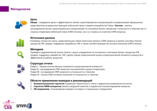 Social Business Audit коммуникаций украинских брендов мобильной связи в социальной сети Twitter
4
Методология
Цель
Общая - определить долю и эффективность бизнес-ориентированных коммуникаций в коммуникациях официальных
представительств украинских брендов мобильной связи в сервисе микроблогов Twitter. Частная - изучить
распределение бизнес-ориентированных коммуникаций по ключевым бизнес-процессам, тональности и тематике как со
стороны операторов мобильной связи (CRM-отклики), так и со стороны их клиентов (CRM-запросы).
Источники данных
В выборку попали все твиты, представляющие собой клиентские запросы (CRM-запросы) в рамках ключевых бизнес-
процессов (PR, продаж, поддержки, разработки, HR), а также соответствующие им отклики компаний (CRM-отклики).
Методика
Проведен содержательный анализ твитов с целью определения их отношения к ключевым бизнес-процессам (PR,
продаж, поддержки, разработки, HR). Сделан общий сравнительный анализ коммуникативной активности аккаунтов и
эффективности работы аккаунтов.
Структура отчета
Раздел I - общие количественные показатели коммуникативной активности.
Раздел II - распределение CRM-запросов пользователей у разных операторов.
Раздел III - исследование CRM-запросов по тональности и тематике.
Раздел IV - анализ CRM-откликов компаний по тональности и тематике.
Области применения выводов и рекомендаций
1. Коммуникационная стратегия (коррекция тематического плана и медиаплана размещения контента).
2. Стратегия SMM-инициатив (анализ ожиданий клиентов и корректное позиционирование аккаунта).
3. HR-управление (планирование нагрузки на отделы и специальных сотрудников).
 