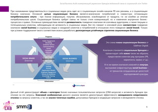 Social Business Audit коммуникаций украинских брендов мобильной связи в социальной сети Twitter
6
При налаживании представительств в социальных медиа речь идет не о социализации онлайн-каналов PR или рекламы, а о социализации
бизнеса компании. Основной целью социализации бизнеса является вовлечение потребителей в совместную оптимизацию
потребительского опыта - при поиске информации, покупке, обслуживании, освобождении от продукта, т.е. на каждом из этапов
потребительского цикла. Социализация бизнеса требует смены не только стиля коммуникаций, но и изменения внутренних бизнес-
процессов и правил. Основным преимуществам является релевантность поведении компании ее ключевым аудиториям, а также текущим и
потенциальным клиентам, наблюдающим ее активность в социальных медиа. Все это говорит о ключевой роли соответствия поведения
компании (social business) в социальных медиа и ожиданий клиентов и потребителей в отношении этого поведения (social brand). Только
при условии поддержания такого соответствия можно разработать долгосрочную устойчивую стратегию социализации бизнеса.
Данный отчѐт демонстрирует объем и категории бизнес-значимых пользовательских запросов (CRM-запросов) и активность брэндов при
отклике на эти запросы. Ключевой особенностью данного анализа является демонстрация эффективного менеджмента оперативного
отклика на запросы клиентов, а так же анализ типичных ошибок, допускаемых брендом в модерации запросов и менеджменте отклика.
Это схема плана социализации бизнеса от
Edelman Digital.
Компания становится социальным брендом и
презентирует себя вовне таким же образом,
предоставляя клиентам ряд программ (PR,
маркетинга, сервис и т.д.).
В то же время компания изменяется изнутри,
выстраивая инфраструктуру social business –
от тренингов сотрудников до целостной
корпоративной культуры.
 