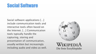 Social Software
Social software applications […]
include communication tools and
interactive tools often based on
the Internet. […] Communication
tools typically handle the
capturing, storing and
presentation of communication,
usually written but increasingly
including audio and video as well.

 