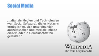 Social Media
„...digitale Medien und Technologien
(vgl. Social Software), die es Nutzern
ermöglichen, sich untereinander
auszutauschen und mediale Inhalte
einzeln oder in Gemeinschaft zu
gestalten.“

 
