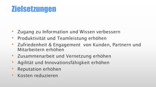 Zielsetzungen
•
•
•

•
•
•
•

Zugang zu Information und Wissen verbessern
Produktivität und Teamleistung erhöhen
Zufriedenheit & Engagement von Kunden, Partnern und
Mitarbeitern erhöhen
Zusammenarbeit und Vernetzung erhöhen
Agilität und Innovationsfähigkeit erhöhen
Reputation erhöhen
Kosten reduzieren

 