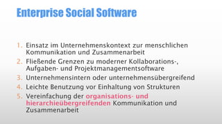 Enterprise Social Software
1. Einsatz im Unternehmenskontext zur menschlichen
Kommunikation und Zusammenarbeit
2. Fließende Grenzen zu moderner Kollaborations-,
Aufgaben- und Projektmanagementsoftware
3. Unternehmensintern oder unternehmensübergreifend
4. Leichte Benutzung vor Einhaltung von Strukturen
5. Vereinfachung der organisations- und
hierarchieübergreifenden Kommunikation und
Zusammenarbeit

 