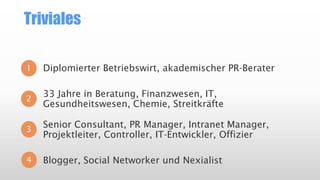 Triviales
1

Diplomierter Betriebswirt, akademischer PR-Berater

2

33 Jahre in Beratung, Finanzwesen, IT,
Gesundheitswesen, Chemie, Streitkräfte

3

Senior Consultant, PR Manager, Intranet Manager,
Projektleiter, Controller, IT-Entwickler, Offizier

4

Blogger, Social Networker und Nexialist

 