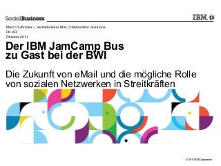 © 2011 IBM Corporation
Der IBM JamCamp Bus
zu Gast bei der BWI
Die Zukunft von eMail und die mögliche Rolle
von sozialen Netzwerken in Streitkräften
Marco Schrader – Vertriebsleiter IBM Collaboration Solutions,
FK d.R.
Oktober 2011
 