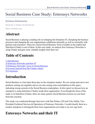 [Social	
  Business	
  Case	
  Study:	
  Enterasys	
  Networks]	
   1  
  

Social  Business  Case  Study:  Enterasys  Networks  
Krishnan  Subramanian  
Researcher  &  Analyst,  Krishworld.com  

Editor,  CloudAve.com    



Abstract
Social Business is playing a leading role in reshaping the Enterprise IT, disrupting the business
processes and changing the way organizations collaborate internally as well as externally with
partners and customers. There are various Social Business Tools available in the market and
Salesforce Chatter is one of them. In this case study, we analyze how Enterasys Networks is
using Chatter and gain some valuable insights from their use.

Table of Contents
1) Introduction
2) Enterasys Networks and their IT
3) Enterasys Networks’ move to Social Business
4) Lessons learned from the Chatter rollout
5) Conclusion

Introduction
Social Business is a hot topic these days in the enterprise market. We are seeing innovative new
products coming out regularly and we are also seeing some consolidation in this space,
indicating strong currents in the Social Business marketplace. In this report we discuss how an
enterprise is using Salesforce Chatter inside their organization. Even though the focus of the
study is on Salesforce Chatter, there are many generic Social Business lessons we can learn
from this research.

This study was conducted through interviews with Dan Petlon, CIO and Vala Afshar, Vice
President,Technical Services & Operations of Enterasys Networks. I would classify them as a
modern enterprise to distinguish them from organizations not ready to try new age tools.


Enterasys Networks and their IT
 