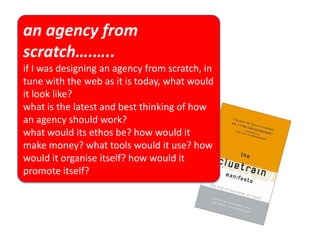 an agency from
scratch….…..
if I was designing an agency from scratch, in
tune with the web as it is today, what would
it look like?
what is the latest and best thinking of how
an agency should work?
what would its ethos be? how would it
make money? what tools would it use? how
would it organise itself? how would it
promote itself?
 