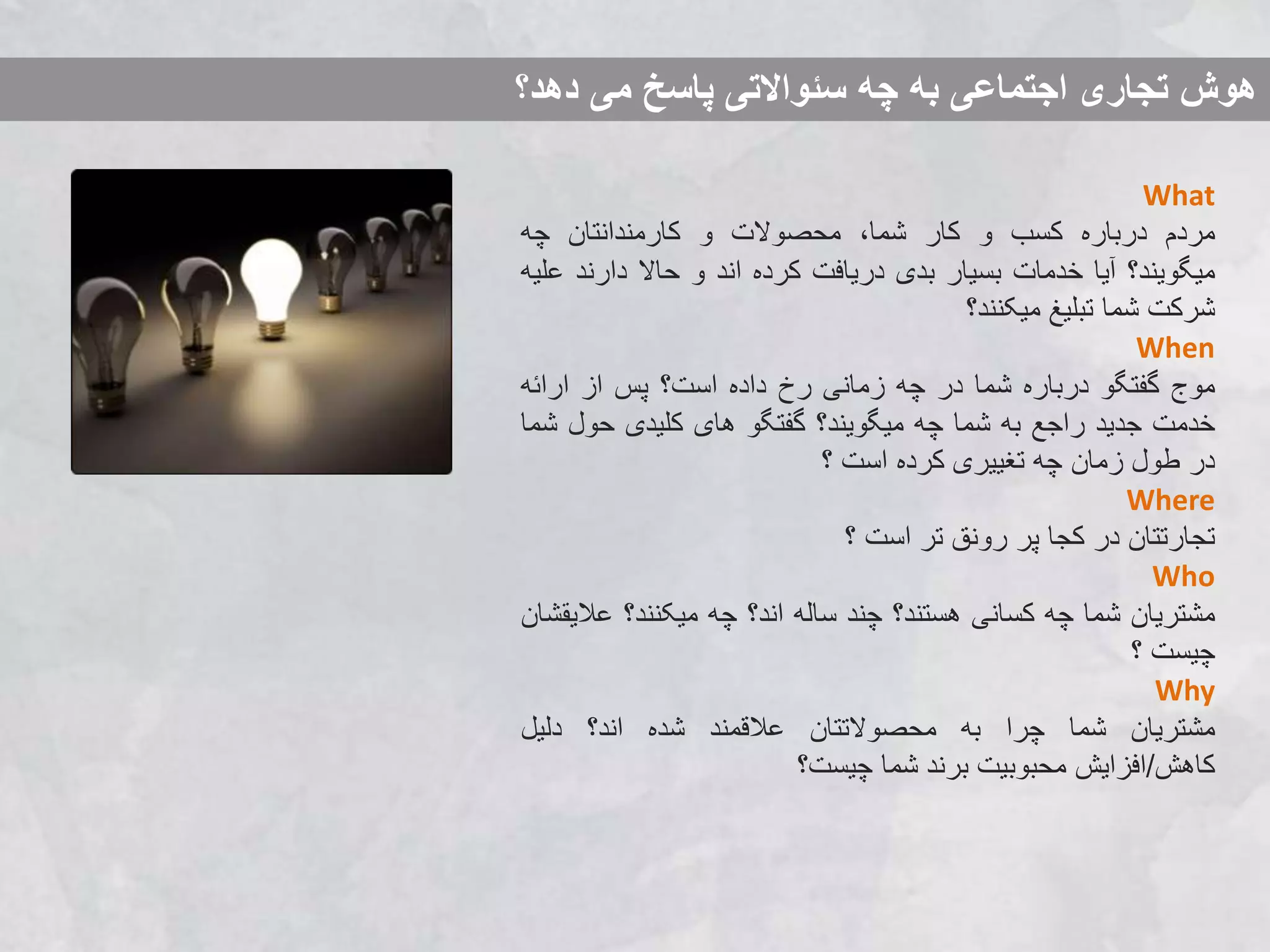 ‫دهد؟‬ ‫می‬ ‫پاسخ‬ ‫سئواالتی‬ ‫چه‬ ‫به‬ ‫اجتماعی‬ ‫تجاری‬ ‫هوش‬
What
‫مردم‬‫درباره‬‫کسب‬‫و‬‫کار‬،‫شما‬‫محصوالت‬‫و‬‫کارمندانتان‬‫چه‬
‫میگویند؟‬‫آیا‬‫خدمات‬‫بسیار‬‫بدی‬‫دریافت‬‫کرده‬‫اند‬‫و‬‫حاال‬‫دارند‬‫علیه‬
‫شرکت‬‫شما‬‫تبلیغ‬‫میکنند؟‬
When
‫موج‬‫گفتگو‬‫درباره‬‫شما‬‫در‬‫چه‬‫زمانی‬‫رخ‬‫داده‬‫است؟‬‫پس‬‫از‬‫ارائه‬
‫خدمت‬‫جدید‬‫راجع‬‫به‬‫شما‬‫چه‬‫میگویند؟‬‫گفتگو‬‫های‬‫کلیدی‬‫حول‬‫شما‬
‫در‬‫طول‬‫زمان‬‫چه‬‫تغییری‬‫کرده‬‫است‬‫؟‬
Where
‫تجارتتان‬‫در‬‫کجا‬‫پر‬‫رونق‬‫تر‬‫است‬‫؟‬
Who
‫مشتریان‬‫شما‬‫چه‬‫کسانی‬‫هستند؟‬‫چند‬‫ساله‬‫اند؟‬‫چه‬‫میکنند؟‬‫عال‬‫یقشان‬
‫چیست‬‫؟‬
Why
‫مشتریان‬‫شما‬‫چرا‬‫به‬‫محصوالتتان‬‫عالقمند‬‫شده‬‫اند؟‬‫دلیل‬
‫کاهش‬/‫افزایش‬‫محبوبیت‬‫برند‬‫شما‬‫چیست؟‬
 