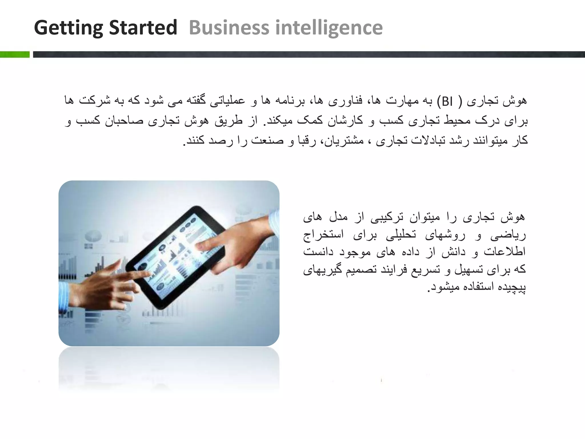 ‫هوش‬‫تجاری‬(BI)‫به‬‫مهارت‬،‫ها‬‫فناوری‬،‫ها‬‫برنامه‬‫ها‬‫و‬‫عملیاتی‬‫گفته‬‫می‬‫شود‬‫که‬‫به‬‫شرکت‬‫ه‬‫ا‬
‫برای‬‫درک‬‫محیط‬‫تجاری‬‫کسب‬‫و‬‫کارشان‬‫کمک‬‫میکند‬.‫از‬‫طریق‬‫هوش‬‫تجاری‬‫صاحبان‬‫کسب‬‫و‬
‫کار‬‫میتوانند‬‫رشد‬‫تبادالت‬‫تجاری‬،،‫مشتریان‬‫رقبا‬‫و‬‫صنعت‬‫را‬‫رصد‬‫کنند‬.
Getting Started Business intelligence
‫هوش‬‫تجاری‬‫را‬‫میتوان‬‫ترکیبی‬‫از‬‫مدل‬‫های‬
‫ریاضی‬‫و‬‫روشهای‬‫تحلیلی‬‫برای‬‫استخراج‬
‫اطالعات‬‫و‬‫دانش‬‫از‬‫داده‬‫های‬‫موجود‬‫دانست‬
‫که‬‫برای‬‫تسهیل‬‫و‬‫تسریع‬‫فرایند‬‫تصمی‬‫م‬‫گیریهای‬
‫پیچیده‬‫استفاده‬‫میشود‬.
 