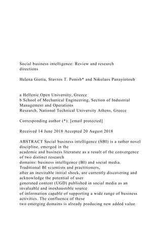 Social business intelligence: Review and research
directions
Helena Giotia, Stavros T. Ponisb* and Nikolaos Panayiotoub
a Hellenic Open University, Greece
b School of Mechanical Engineering, Section of Industrial
Management and Operations
Research, National Technical University Athens, Greece
Corresponding author (*): [email protected]
Received 14 June 2018 Accepted 20 August 2018
ABSTRACT Social business intelligence (SBI) is a rather novel
discipline, emerged in the
academic and business literature as a result of the convergence
of two distinct research
domains: business intelligence (BI) and social media.
Traditional BI scientists and practitioners,
after an inevitable initial shock, are currently discovering and
acknowledge the potential of user
generated content (UGD) published in social media as an
invaluable and inexhaustible source
of information capable of supporting a wide range of business
activities. The confluence of these
two emerging domains is already producing new added value
 