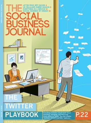 THE
                                  Letter from Jeff Dachis 4
THE SOCIAL BUSINESS JOURNAL




                                  US CELLULAR's SHERRI MAXSON 8
                                  EVERYTHING IS A SERVICE 14
                                  SOCIAL BUSINESS BY DESIGN 30



                              SOCIAL
                              BUSINESS
                              JOURNAL
                                  tw ay
                                   pl

                                    it boo
                                      te k
                                        r




                              THE
                              TWITTER
 ISSUE 01 · Q2 2012




                              PLAYBOOK                                                               P.22
                                                      Everything marketers should know about
                                                      launching, managing, and measuring
                                                      brand efforts on Twitter. Your free chapter,
                                                      “EARNED OPPORTUNITIES,” starts on...
 