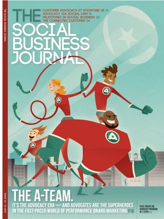 THE SOCIAL BUSINESS JOURNAL




                              THE A-TEAM.
 ISSUE 02 · Q1 2013




                              IT’s the advocacy era — and ADVOCATES ARE THE SUPERHEROEs    PLUS: CREATE AN
                                                                                           advocacy PROGRAM
                              in tHE FAST-PACED WORLD OF Performance Brand Marketing P10   IN 7 steps P13
 