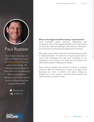 Paul Roetzer
Paul Roetzer is founder and
CEO of PR 20/20, and creator
of Marketing Score. He is the
author of two books, The
Marketing Agency Blueprint
(Wiley 2011) and The Marketing
Performance Blueprint:
Strategies and Technologies to
Build and Measure Business
Success (Wiley 2014).
10
Social businesses support openness, collaboration and
transparency. One of the greatest benefits is that internal silos
are removed, allowing knowledge, best practices, information
and resources to be shared across departments and teams.
With open communication channels, social businesses are able
to collaborate better, innovate more and get projects done in
record time. Employees also feel more connected to the
organization since opinions and ideas are encouraged, and
relationships between colleagues are forged.
These internal benefits also transcend outward to external
audiences. With the infrastructure in place to be agile, social
businesses can react in real-time and adjust strategy as
needed. This, in turn, results in improved communication and
responsiveness to customer needs.
The Social Business Journal 2014 Vol. 1
@paulroetzer
pr2020.com
#sbeshow @sbengine
 