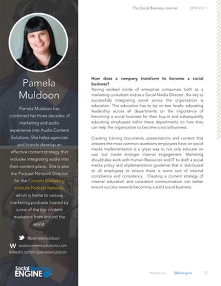 Pamela
Muldoon
Pamela Muldoon has
combined her three decades of
marketing and audio
experience into Audio Content
Solutions. She helps agencies
and brands develop an
effective content strategy that
includes integrating audio into
their content plans. She is also
the Podcast Network Director
for the Content Marketing
Institute Podcast Network,
which is home to various
marketing podcasts hosted by
some of the top content
marketers from around the
world.
12
Having worked inside of enterprise companies both as a
marketing consultant and as a Social Media Director, the key to
successfully integrating social across the organization is
education. This education has to be on two levels: educating
leadership across all departments on the importance of
becoming a social business for their buy-in and subsequently
educating employees within these departments on how they
can help the organization to become a social business.
Creating training documents, presentations and content that
answers the most common questions employees have on social
media implementation is a great way to not only educate on
use, but create stronger internal engagement. Marketing
should also work with Human Resources and IT to draft a social
media policy and implementation guideline that is distributed
to all employees to ensure there is some sort of internal
compliance and consistency. Creating a content strategy of
internal education and consistent communication can better
ensure success towards becoming a solid social business.
The Social Business Journal 2014 Vol. 1
@pamelamuldoon
audiocontentsolutions.com
linkedin.com/in/pamelamuldoon
#sbeshow @sbengine
 