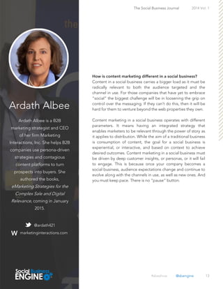 Ardath Albee
Ardath Albee is a B2B
marketing strategist and CEO
of her firm Marketing
Interactions, Inc. She helps B2B
companies use persona-driven
strategies and contagious
content platforms to turn
prospects into buyers. She
authored the books,
eMarketing Strategies for the
Complex Sale and Digital
Relevance, coming in January
2015.
13
Content in a social business carries a bigger load as it must be
radically relevant to both the audience targeted and the
channel in use. For those companies that have yet to embrace
“social” the biggest challenge will be in loosening the grip on
control over the messaging. If they can’t do this, then it will be
hard for them to venture beyond the web properties they own.
Content marketing in a social business operates with different
parameters. It means having an integrated strategy that
enables marketers to be relevant through the power of story as
it applies to distribution. While the aim of a traditional business
is consumption of content, the goal for a social business is
experiential, or interactive, and based on context to achieve
desired outcomes. Content marketing in a social business must
be driven by deep customer insights, or personas, or it will fail
to engage. This is because once your company becomes a
social business, audience expectations change and continue to
evolve along with the channels in use, as well as new ones. And
you must keep pace. There is no “pause” button.
The Social Business Journal 2014 Vol. 1
@ardath421
marketinginteractions.com
#sbeshow @sbengine
 