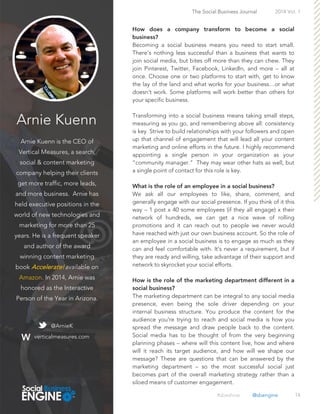 Arnie Kuenn
Arnie Kuenn is the CEO of
Vertical Measures, a search,
social & content marketing
company helping their clients
get more traffic, more leads,
and more business. Arnie has
held executive positions in the
world of new technologies and
marketing for more than 25
years. He is a frequent speaker
and author of the award
winning content marketing
book Accelerate!available on
Amazon. In 2014, Arnie was
honored as the Interactive
Person of the Year in Arizona.
14
Becoming a social business means you need to start small.
There’s nothing less successful than a business that wants to
join social media, but bites off more than they can chew. They
join Pinterest, Twitter, Facebook, LinkedIn, and more – all at
once. Choose one or two platforms to start with, get to know
the lay of the land and what works for your business…or what
doesn’t work. Some platforms will work better than others for
your specific business.
Transforming into a social business means taking small steps,
measuring as you go, and remembering above all: consistency
is key. Strive to build relationships with your followers and open
up that channel of engagement that will lead all your content
marketing and online efforts in the future. I highly recommend
appointing a single person in your organization as your
“community manager.” They may wear other hats as well, but
a single point of contact for this role is key.
We ask all our employees to like, share, comment, and
generally engage with our social presence. If you think of it this
way – 1 post x 40 some employees (if they all engage) x their
network of hundreds, we can get a nice wave of rolling
promotions and it can reach out to people we never would
have reached with just our own business account. So the role of
an employee in a social business is to engage as much as they
can and feel comfortable with. It’s never a requirement, but if
they are ready and willing, take advantage of their support and
network to skyrocket your social efforts.
The marketing department can be integral to any social media
presence, even being the sole driver depending on your
internal business structure. You produce the content for the
audience you're trying to reach and social media is how you
spread the message and draw people back to the content.
Social media has to be thought of from the very beginning
planning phases – where will this content live, how and where
will it reach its target audience, and how will we shape our
message? These are questions that can be answered by the
marketing department – so the most successful social just
becomes part of the overall marketing strategy rather than a
siloed means of customer engagement.
The Social Business Journal 2014 Vol. 1
@ArnieK
verticalmeasures.com
#sbeshow @sbengine
 